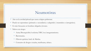Neumotórax
•  Aire en la cavidad pleural que causa colapso pulmonar.
•  Puede ser espontáneo (primario o secundario) o adquirido ( traumático o iatrogénico).
•  Es más frecuente en hombres delgados jóvenes.
•  Niños con riesgo:
•  Asma/Bronquiolitis/tosferina/TBC/tos/atragantamiento.
•  Barotrauma.
•  Fibrosis quística/sind. de Marfan.
•  Consumo de drogas: cocaína, marihuana, tabaco.
 