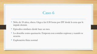 Caso 6
•  Niño de 10 años, obeso. Llega a las 0:30 horas por DT desde la cena que le
impide dormir.
•  Episodios similares desde hace un mes.
•  Lo describe como quemazón. Empeora con comidas copiosas y cuando se
acuesta.
•  Exploración física normal
 