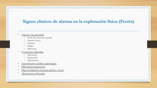 Signos clínicos de alarma en la exploración física (Ferrés)
•  Aspecto de gravedad
o  Nivel de conciencia alterado
o  Aspecto tóxico
o  Cianosis
o  Palidez
o  Diaforesis
•  Constantes alteradas
o  Hipoxemia
o  Taquicardia
o  Hipotensión
•  Auscultación cardiaca patológica
•  Dificultad respiratoria
•  Hipoventilación marcada global o focal
•  Alteraciones del pulso
 