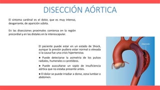 DISECCIÓN AÓRTICA
El paciente puede estar en un estado de Shock,
aunque la presión pudiera estar normal o elevada
si la causa fue una crisis hipertensiva.
● Puede detectarse la asimetría de los pulsos
radiales, humerales o carotídeos.
● Puede auscultarse un soplo de insuficiencia
aórtica que no estaba presente antes.
● El dolor se puede irradiar a dorso, zona lumbar o
abdomen.
El síntoma cardinal es el dolor, que es muy intenso,
desgarrante, de aparición súbita.
En las disecciones proximales comienza en la región
precordial y en las distales en la interescapular.
 