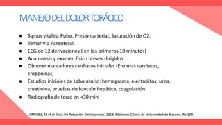 ● Signos vitales: Pulso, Presión arterial, Saturación de O2.
● Tomar Via Parenteral.
● ECG de 12 derivaciones ( en los primeros 10 minutos)
● Anamnesis y examen físico breves dirigidos
● Obtener marcadores cardiacos iniciales (Enzimas cardiacas,
Troponinas)
● Estudios iniciales de Laboratorio: hemograma, electrolitos, urea,
creatinina, pruebas de función hepática, coagulación.
● Radiografia de torax en <30 min
MANEJODELDOLORTORÁCICO
 
