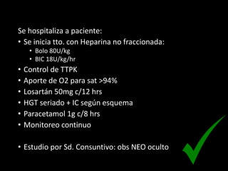 Se hospitaliza a paciente:
• Se inicia tto. con Heparina no fraccionada:
• Bolo 80U/kg
• BIC 18U/kg/hr
• Control de TTPK
• Aporte de O2 para sat >94%
• Losartán 50mg c/12 hrs
• HGT seriado + IC según esquema
• Paracetamol 1g c/8 hrs
• Monitoreo continuo
• Estudio por Sd. Consuntivo: obs NEO oculto
 