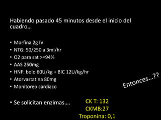Habiendo pasado 45 minutos desde el inicio del
cuadro…
• Morfina 2g IV
• NTG: 50/250 a 3ml/hr
• O2 para sat >=94%
• AAS 250mg
• HNF: bolo 60U/kg + BIC 12U/kg/hr
• Atorvastatina 80mg
• Monitoreo cardiaco
• Se solicitan enzimas…. CK T: 132
CKMB:27
Troponina: 0,1
 