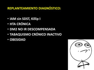 REPLANTEAMIENTO DIAGNÓSTICO:
• IAM sin SDST, Killip I
• HTA CRÓNICA
• DM2 NO IR DESCOMPENSADA
• TABAQUISMO CRÓNICO INACTIVO
• OBESIDAD
 