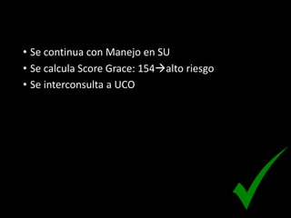 • Se continua con Manejo en SU
• Se calcula Score Grace: 154alto riesgo
• Se interconsulta a UCO
 