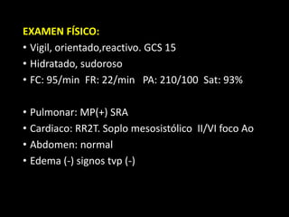 EXAMEN FÍSICO:
• Vigil, orientado,reactivo. GCS 15
• Hidratado, sudoroso
• FC: 95/min FR: 22/min PA: 210/100 Sat: 93%
• Pulmonar: MP(+) SRA
• Cardiaco: RR2T. Soplo mesosistólico II/VI foco Ao
• Abdomen: normal
• Edema (-) signos tvp (-)
 