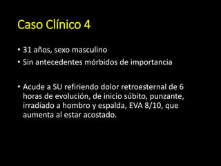 Caso Clínico 4
• 31 años, sexo masculino
• Sin antecedentes mórbidos de importancia
• Acude a SU refiriendo dolor retroesternal de 6
horas de evolución, de inicio súbito, punzante,
irradiado a hombro y espalda, EVA 8/10, que
aumenta al estar acostado.
 