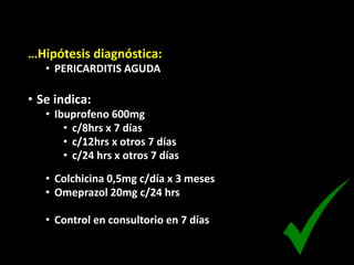 …Hipótesis diagnóstica:
• PERICARDITIS AGUDA
• Se indica:
• Ibuprofeno 600mg
• c/8hrs x 7 días
• c/12hrs x otros 7 días
• c/24 hrs x otros 7 días
• Colchicina 0,5mg c/día x 3 meses
• Omeprazol 20mg c/24 hrs
• Control en consultorio en 7 días
 