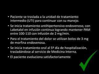 • Paciente se traslada a la unidad de tratamiento
intermedio (UTI) para continuar con su manejo.
• Se inicia tratamiento antihipertensivo endovenoso, con
Labetalol en infusión continua logrando mantener PAM
entre 100-110 con infusión de 2 mg/min.
• Para el tratamiento del dolor se utilizan bolos de 3 mg
de morfina endovenosa.
• Se inicia tratamiento oral al 5º día de hospitalización,
trasladándose al servicio de Medicina Interna.
• El paciente evoluciona satisfactoriamente
 