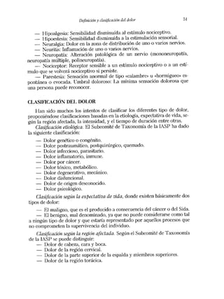 Definición y clasificación del dolor              51


   —   Hipoalgesia: Sensibilidad disminuida al estímulo nociceptivo.
   —   Hipoestesia: Sensibilidad disminuida a la estimulación sensorial.
   —  Neuralgia: Dolor en la zona de distribución de uno o varios nervios.
   —   Neuritis: Inflamación de uno o varios nervios.
   —   Neuropatía: Alteración patológica de un nervio (mononeuropatía,
neuropatía múltiple, polineuropatía).
   —   Nociceptor: Receptor sensible a un estímulo nociceptivo o a un estí-
mulo que se volverá nociceptivo si persiste.
   —   Parestesia: Sensación anormal de tipo «calambre» u «hormigueo» es-
pontánea o evocada. Umbral doloroso: La mínima sensación dolorosa que
una persona puede reconocer.

CLASIFICACION DEL DOLOR
    Han sido muchos los intentos de clasificar los diferentes tipo de dolor,
proponiéndose clasificaciones basadas en la etiología, expectativa de vida, se-
gún la región afectada, la intensidad, y el tiempo de duración entre otras.
    Clasúicación etiológica. El Subeomité de Taxonomía de la IASP ha dado
la siguiente clasificación:
        Dolor genético o congénito.
        Dolor postraumático, postquirúrgico, quemado.
        Dolor infeccioso, parasitario.
        Dolor inflamatorio, inmune.
        Dolor por cáncer.
        Dolor tóxico, metabólico.
        Dolor degenerativo, mecánico.
        Dolor disfuncional.
        Dolor de origen desconocido.
        Dolor psicológico.
   Clasificación según la expectativa de vida, donde existen básicamente dos
tipos de dolor:
   __  El maligno, que es el producido a consecuencia del cáncer o del Sida.
   —   El benigno, mal denominado, ya que no puede considerarse como tal
a ningún tipo de dolor y que estaría representado por aquellos procesos que
no comprometen la supervivencia del individuo.
    Clasificación según la región afectada. Según el Subeomité de Taxonomía
de la IASP se puede distinguir:
   —    Dolor de cabeza, cara y boca.
   —    Dolor de la región cervical.
   —    Dolor de la parte superior de la espalda y miembros superiores.
   —    Dolor de la región torácica.
 
