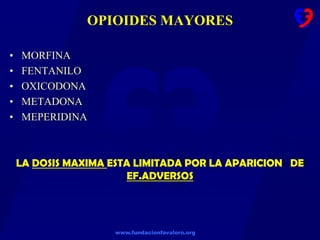 www.fundacionfavaloro.org
OPIOIDES MAYORES
• MORFINA
• FENTANILO
• OXICODONA
• METADONA
• MEPERIDINA
LA DOSIS MAXIMA ESTA LIMITADA POR LA APARICION DE
EF.ADVERSOS
 