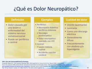 ¿Qué es Dolor Neuropático?
VIH= virus de inmunodeficiencia humano
Chong MS, Bajwa ZH. J Pain Symptom Manage 2003; 25(5 Suppl):S4-11; Cruccu G et al. Eur J Neurol 2004; 11(3):153-62;
Dray A. Br J Anaesth 2008; 101(1):48-58; International Association for the Study of Pain. IASP Taxonomy. Available at: http://www.iasp-
pain.org/AM/Template.cfm?Section=Pain_Definitions. Accessed: July 15, 2013; McMahon SB, Koltzenburg M (eds). Wall and Melzack’s Textbook of
Pain. 5th ed. Elsevier; London, UK: 2006; Woolf CJ. Pain 2011;152(3 Suppl):S2-15. 16
Definición
• Dolor causado por
una lesión o
enfermedad del
sistema nervioso
somatosensorial
• Puede ser periférico
o central
Ejemplos
• Periférico:
• Neuropatía diabética
periférica dolorosa
• Neuralgia
postherpética
• Dolor neuropático
asociado con VIH
• Central:
• Lesión médula
espinal
• Accidente vascular
cerebral
Cualidad del dolor
• Urente (quemante)
• Lacerante
• Como una descarga
eléctrica
• Generalmente
difuso
• Frecuentemente
con alodinia y/o
hiperalgesia
 