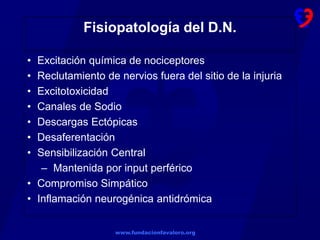 www.fundacionfavaloro.org
Fisiopatología del D.N.
• Excitación química de nociceptores
• Reclutamiento de nervios fuera del sitio de la injuria
• Excitotoxicidad
• Canales de Sodio
• Descargas Ectópicas
• Desaferentación
• Sensibilización Central
– Mantenida por input perférico
• Compromiso Simpático
• Inflamación neurogénica antidrómica
 