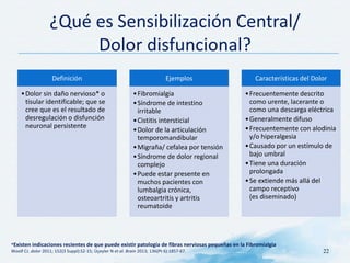 ¿Qué es Sensibilización Central/
Dolor disfuncional?
Definición
•Dolor sin daño nervioso* o
tisular identificable; que se
cree que es el resultado de
desregulación o disfunción
neuronal persistente
Ejemplos
•Fibromialgia
•Síndrome de intestino
irritable
•Cistitis intersticial
•Dolor de la articulación
temporomandibular
•Migraña/ cefalea por tensión
•Síndrome de dolor regional
complejo
•Puede estar presente en
muchos pacientes con
lumbalgia crónica,
osteoartritis y artritis
reumatoide
Características del Dolor
•Frecuentemente descrito
como urente, lacerante o
como una descarga eléctrica
•Generalmente difuso
•Frecuentemente con alodinia
y/o hiperalgesia
•Causado por un estímulo de
bajo umbral
•Tiene una duración
prolongada
•Se extiende más allá del
campo receptivo
(es diseminado)
*Existen indicaciones recientes de que puede existir patología de fibras nerviosas pequeñas en la Fibromialgia
Woolf CJ. dolor 2011; 152(3 Suppl):S2-15; Üçeyler N et al. Brain 2013; 136(Pt 6):1857-67. 22
 