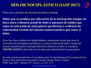 www.fundacionfavaloro.org
DOLOR NOCIPLÁSTICO (IASP 2017)
Recently introduced definition of “nociplastic pain” by the International Association for the
Study of Pain needs better formulation. Aydede, Murata; Shriver, Adamb
PAIN: June 2018 - Volume 159 - Issue 6 - p 1176–1177
Dolor que se produce por función nociceptiva alterada.
Dolor que se produce por alteración de la nocicepción aunque no
haya clara evidencia actual de daño o amenaza de tejidos que
cause la activación de nociceptores periféricos o evidencia de
enfermedad o lesión del sistema somatosensitivo que cause el
dolor .
Si no hay clara evidencia de tejido dañado o amenazado actual que cause la
activación de nociceptores periféricos y no hay evidencia de daño o lesión del
sistema somatosensitivo causante del dolor, entonces el dolor se considera
NOCIPLASTICO, pero sólo si se produce por alteración de la nocicepción.
 