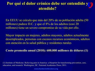 www.fundacionfavaloro.org
Por qué el dolor crónico debe ser entendido y
atendido?
En EEUU se calcula que más del 20% de su población adulta (50
millones) padece D.C. y que el 8% de los adultos (casi 20
millones) tiene un severo compromiso de su vida por ello.
Mayor impacto en mujeres, adultos mayores, adultos actualmente
desempleados, personas con escasos recursos económicos, adultos
con atención en la salud pública y residentes rurales
Costo promedio anual (2010): 600.000 millones de dólares (1)
(1) Institute of Medicine. Relieving pain in America: a blueprint for transforming prevention, care,
education, and research. Washington, DC: National Academies Press; 2011.
 