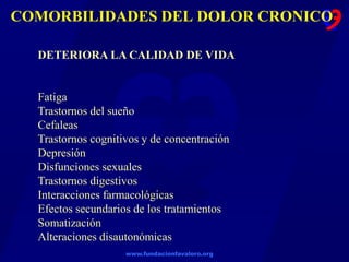 www.fundacionfavaloro.org
COMORBILIDADES DEL DOLOR CRONICO
DETERIORA LA CALIDAD DE VIDA
Fatiga
Trastornos del sueño
Cefaleas
Trastornos cognitivos y de concentración
Depresión
Disfunciones sexuales
Trastornos digestivos
Interacciones farmacológicas
Efectos secundarios de los tratamientos
Somatización
Alteraciones disautonómicas
 