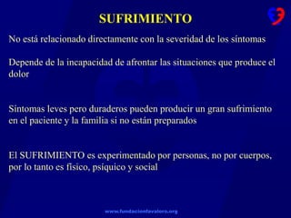 www.fundacionfavaloro.org
SUFRIMIENTO
No está relacionado directamente con la severidad de los síntomas
Depende de la incapacidad de afrontar las situaciones que produce el
dolor
Síntomas leves pero duraderos pueden producir un gran sufrimiento
en el paciente y la familia si no están preparados
El SUFRIMIENTO es experimentado por personas, no por cuerpos,
por lo tanto es físico, psíquico y social
 