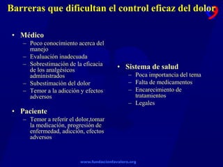 www.fundacionfavaloro.org
Barreras que dificultan el control eficaz del dolor
• Médico
– Poco conocimiento acerca del
manejo
– Evaluación inadecuada
– Sobrestimación de la eficacia
de los analgésicos
administrados
– Subestimación del dolor
– Temor a la adicción y efectos
adversos
• Paciente
– Temor a referir el dolor,tomar
la medicación, progresión de
enfermedad, adicción, efectos
adversos
• Sistema de salud
– Poca importancia del tema
– Falta de medicamentos
– Encarecimiento de
tratamientos
– Legales
 
