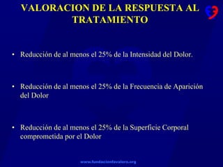 www.fundacionfavaloro.org
VALORACION DE LA RESPUESTA AL
TRATAMIENTO
• Reducción de al menos el 25% de la Intensidad del Dolor.
• Reducción de al menos el 25% de la Frecuencia de Aparición
del Dolor
• Reducción de al menos el 25% de la Superficie Corporal
comprometida por el Dolor
 