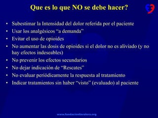 www.fundacionfavaloro.org
Que es lo que NO se debe hacer?
• Subestimar la Intensidad del dolor referida por el paciente
• Usar los analgésicos “a demanda”
• Evitar el uso de opioides
• No aumentar las dosis de opioides si el dolor no es aliviado (y no
hay efectos indeseables)
• No prevenir los efectos secundarios
• No dejar indicación de “Rescates”
• No evaluar periódicamente la respuesta al tratamiento
• Indicar tratamientos sin haber “visto” (evaluado) al paciente
 