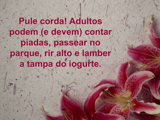 Pule corda! Adultos
podem (e devem) contar
  piadas, passear no
parque, rir alto e lamber
  a tampa do iogurte.
 