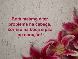 Bom mesmo é ter
problema na cabeça,
sorriso na boca e paz
     no coração!
 