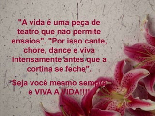"A vida é uma peça de
  teatro que não permite
ensaios". "Por isso cante,
    chore, dance e viva
intensamente antes que a
     cortina se feche".
Seja você mesmo sempre
    e VIVA A VIDA!!!!
 