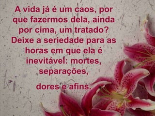 A vida já é um caos, por
que fazermos dela, ainda
  por cima, um tratado?
Deixe a seriedade para as
   horas em que ela é
    inevitável: mortes,
       separações,
     dores e afins.
 