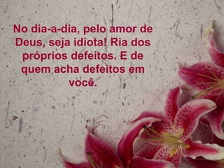 No dia-a-dia, pelo amor de
Deus, seja idiota! Ria dos
 próprios defeitos. E de
 quem acha defeitos em
          você.
 