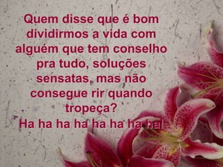 Quem disse que é bom
  dividirmos a vida com
alguém que tem conselho
    pra tudo, soluções
    sensatas, mas não
   consegue rir quando
         tropeça?
Ha ha ha ha ha ha ha ha!
 