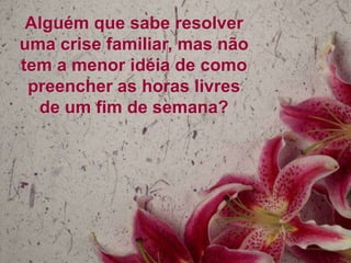 Alguém que sabe resolver
uma crise familiar, mas não
tem a menor idéia de como
 preencher as horas livres
  de um fim de semana?
 