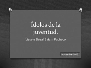 Ídolos de la
juventud.
Lissete Bezaí Balam Pacheco

Noviembre 2013

 