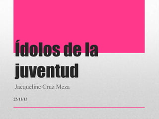 Ídolos de la
juventud
Jacqueline Cruz Meza
25/11/13

 