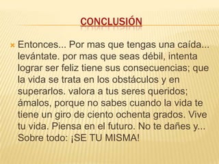 CONCLUSIÓN


Entonces... Por mas que tengas una caída...
levántate. por mas que seas débil, intenta
lograr ser feliz tiene sus consecuencias; que
la vida se trata en los obstáculos y en
superarlos. valora a tus seres queridos;
ámalos, porque no sabes cuando la vida te
tiene un giro de ciento ochenta grados. Vive
tu vida. Piensa en el futuro. No te dañes y...
Sobre todo: ¡SE TU MISMA!

 