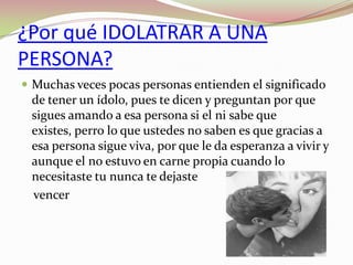 ¿Por qué IDOLATRAR A UNA
PERSONA?
 Muchas veces pocas personas entienden el significado

de tener un ídolo, pues te dicen y preguntan por que
sigues amando a esa persona si el ni sabe que
existes, perro lo que ustedes no saben es que gracias a
esa persona sigue viva, por que le da esperanza a vivir y
aunque el no estuvo en carne propia cuando lo
necesitaste tu nunca te dejaste
vencer

 