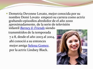  Demetria Devonne Lovato, mejor conocida por su

nombre Demi Lovato empezó su carrera como actriz
grabando episodios alrededor de el año 2000
aproximadamente, de la serie de televisión
infantil Barney & Friends siendo
transmitidos de la temporada
7 a 8, desde el año 2003 al 2004,
ahí conoció a su entonces
mejor amiga Selena Gomez.
por la actriz Lindsey Black.

 