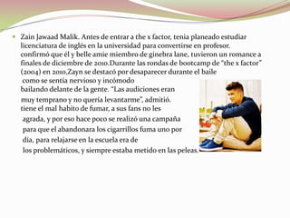  Zain Jawaad Malik. Antes de entrar a the x factor, tenia planeado estudiar
licenciatura de inglés en la universidad para convertirse en profesor.
confirmó que él y belle amie miembro de ginebra lane, tuvieron un romance a
finales de diciembre de 2010.Durante las rondas de bootcamp de “the x factor”
(2004) en 2010,Zayn se destacó por desaparecer durante el baile
como se sentía nervioso y incómodo
bailando delante de la gente. “Las audiciones eran

muy temprano y no quería levantarme”, admitió.
tiene el mal habito de fumar, a sus fans no les
agrada, y por eso hace poco se realizó una campaña
para que el abandonara los cigarrillos fuma uno por
día, para relajarse en la escuela era de
los problemáticos, y siempre estaba metido en las peleas.

 