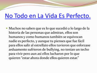 No Todo en La Vida Es Perfecto.
 Muchos no saben que es lo que sucedió a lo largo de la

historia de las personas que admiran, ellos son
humanos y como humanos también se equivocan
nadie es perfecto, y aunque tu pienses que fue fácil
para ellos salir al estrellato ellos tuvieron que esforzase
arduamente sufrieron de bullying, no tenían un techo
para vivir pero aun así ellos lucharon por lo que
quieren “estar ahora donde ellos quieren estar.”

 