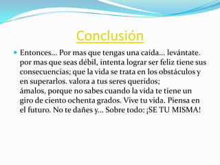 Conclusión
 Entonces... Por mas que tengas una caída... levántate.

por mas que seas débil, intenta lograr ser feliz tiene sus
consecuencias; que la vida se trata en los obstáculos y
en superarlos. valora a tus seres queridos;
ámalos, porque no sabes cuando la vida te tiene un
giro de ciento ochenta grados. Vive tu vida. Piensa en
el futuro. No te dañes y... Sobre todo: ¡SE TU MISMA!

 