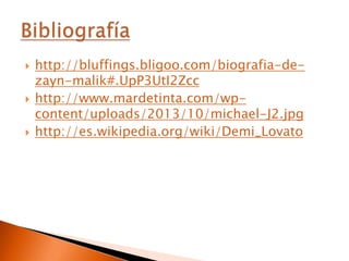 





http://bluffings.bligoo.com/biografia-dezayn-malik#.UpP3UtI2Zcc
http://www.mardetinta.com/wpcontent/uploads/2013/10/michael-J2.jpg
http://es.wikipedia.org/wiki/Demi_Lovato

 