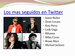 Los mas seguidos en Twitter
 Justin Bieber
 Demi Lovato
 Katy Perry
 Lady Gaga

 Rihanna
 Miley Cyrus
 Bruno Mars

 Michael Jackson

 