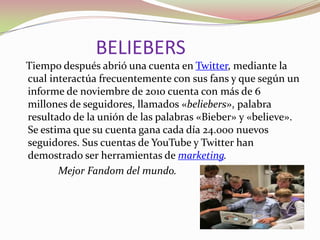 BELIEBERS
Tiempo después abrió una cuenta en Twitter, mediante la
cual interactúa frecuentemente con sus fans y que según un
informe de noviembre de 2010 cuenta con más de 6
millones de seguidores, llamados «beliebers», palabra
resultado de la unión de las palabras «Bieber» y «believe».
Se estima que su cuenta gana cada día 24.000 nuevos
seguidores. Sus cuentas de YouTube y Twitter han
demostrado ser herramientas de marketing.
Mejor Fandom del mundo.

 