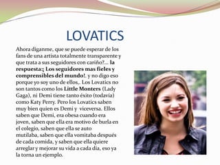 LOVATICS
Ahora díganme, que se puede esperar de los
fans de una artista totalmente transparente y
que trata a sus seguidores con cariño?... la
respuesta:¡ Los seguidores mas fieles y
comprensibles del mundo!. y no digo eso
porque yo soy uno de ellos,. Los Lovatics no
son tantos como los Little Monters (Lady
Gaga), ni Demi tiene tanto éxito (todavía)
como Katy Perry. Pero los Lovatics saben
muy bien quien es Demi y viceversa. Ellos
saben que Demi, era obesa cuando era
joven, saben que ella era motivo de burla en
el colegio, saben que ella se auto
mutilaba, saben que ella vomitaba después
de cada comida, y saben que ella quiere
arreglar y mejorar su vida a cada día, eso ya
la torna un ejemplo.

 