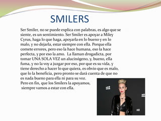 SMILERS
Ser Smiler, no se puede explica con palabras, es algo que se
siente, es un sentimiento. Ser Smiler es apoyar a Miley
Cyrus, haga lo que haga, apoyarla en lo bueno y en lo
malo, y no dejarla, estar siempre con ella. Porque ella
comete errores, pero eso la hace humana, eso la hace
perfecta, y por eso la amo. La llaman drogadicta, por
tomar UNA SOLA VEZ un alucinógeno, y, bueno, ella
fuma, y no la voy a juzgar por eso, por que es su vida, y
tiene derecho a hacer lo que quiera, es obvio que es malo,
que lo la beneficia, pero pronto se dará cuenta de que no
es nada bueno para ella ni para su voz.
Pero en fin, que los Smilers la apoyamos,
siempre vamos a estar con ella.

 