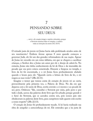 7
PENSANDO SOBRE
SEU DEUS
... serve-o de coração íntegro e espírito voluntário, porque
o S examina todos os corações, e conhece
todas as intenções da mente (1Cr 28.9).
O reinado justo do jovem rei Josias havia sido profetizado séculos antes de
seu nascimento.1 Embora tivesse apenas 8 anos quando começou a
governar Judá, ele foi um dos grandes reformadores de sua nação. Apesar
de Josias ter crescido em um reino idólatra, em que se chegava a sacri car
crianças, o Senhor deu a Josias um amor por ele e desejo de adorá-lo. No
entanto, Josias não tinha conhecimento da lei de Deus e da imensidão do
pecado que seu povo estava cometendo. Durante a limpeza no templo, o
livro da lei foi encontrado, e o rei Josias cou profundamente abalado
quando o leram para ele: “Quando ouviu a leitura do livro da lei, o rei
rasgou as suas vestes” (2Rs 22.11).
Imagine o temor que tomou conta do coração do jovem rei ao ouvir,
provavelmente pela primeira vez, a Palavra de Deus. No dia em que
deparou com a lei santa de Deus, sentiu aversão a si mesmo e ao pecado de
seu povo. Ordenou: “Ide, consultai o S por mim, pelo povo e por
todo o Judá, acerca das palavras deste livro que foi achado; porque grande é
o furor do S , que se acendeu contra nós, pois nossos pais não
obedeceram às palavras deste livro, para cumprirem tudo quanto está escrito
a nosso respeito” (2Rs 22.13).
O coração de Josias foi profundamente tocado. A lei havia realizado sua
obra de aniquilar a autocon ança do rei. Ele entendeu que a ira justa de
 