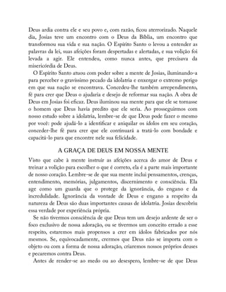 Deus ardia contra ele e seu povo e, com razão, cou aterrorizado. Naquele
dia, Josias teve um encontro com o Deus da Bíblia, um encontro que
transformou sua vida e sua nação. O Espírito Santo o levou a entender as
palavras da lei, suas afeições foram despertadas e alertadas, e sua volição foi
levada a agir. Ele entendeu, como nunca antes, que precisava da
misericórdia de Deus.
O Espírito Santo atuou com poder sobre a mente de Josias, iluminando-a
para perceber o gravíssimo pecado da idolatria e enxergar o extremo perigo
em que sua nação se encontrava. Concedeu-lhe também arrependimento,
fé para crer que Deus o ajudaria e desejo de reformar sua nação. A obra de
Deus em Josias foi e caz. Deus iluminou sua mente para que ele se tornasse
o homem que Deus havia predito que ele seria. Ao prosseguirmos com
nosso estudo sobre a idolatria, lembre-se de que Deus pode fazer o mesmo
por você: pode ajudá-lo a identi car e aniquilar os ídolos em seu coração,
conceder-lhe fé para crer que ele continuará a tratá-lo com bondade e
capacitá-lo para que encontre nele sua felicidade.
A GRAÇA DE DEUS EM NOSSA MENTE
Visto que cabe à mente instruir as afeições acerca do amor de Deus e
treinar a volição para escolher o que é correto, ela é a parte mais importante
de nosso coração. Lembre-se de que sua mente inclui pensamentos, crenças,
entendimento, memórias, julgamentos, discernimento e consciência. Ela
age como um guarda que o protege da ignorância, do engano e da
incredulidade. Ignorância da vontade de Deus e engano a respeito da
natureza de Deus são duas importantes causas de idolatria. Josias descobriu
essa verdade por experiência própria.
Se não tivermos consciência de que Deus tem um desejo ardente de ser o
foco exclusivo de nossa adoração, ou se tivermos um conceito errado a esse
respeito, estaremos mais propensos a crer em ídolos fabricados por nós
mesmos. Se, equivocadamente, crermos que Deus não se importa com o
objeto ou com a forma de nossa adoração, criaremos nossos próprios deuses
e pecaremos contra Deus.
Antes de render-se ao medo ou ao desespero, lembre-se de que Deus
 