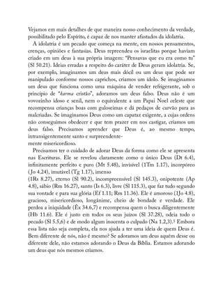 Vejamos em mais detalhes de que maneira nosso conhecimento da verdade,
possibilitado pelo Espírito, é capaz de nos manter afastados da idolatria.
A idolatria é um pecado que começa na mente, em nossos pensamentos,
crenças, opiniões e fantasias. Deus repreendeu os israelitas porque haviam
criado em um deus à sua própria imagem: “Pensavas que eu era como tu”
(Sl 50.21). Ideias erradas a respeito do caráter de Deus geram idolatria. Se,
por exemplo, imaginamos um deus mais dócil ou um deus que pode ser
manipulado conforme nossos caprichos, criamos um ídolo. Se imaginamos
um deus que funciona como uma máquina de vender refrigerante, sob o
princípio de “karma cristão”, adoramos um deus falso. Deus não é um
vovozinho idoso e senil, nem o equivalente a um Papai Noel celeste que
recompensa crianças boas com guloseimas e dá pedaços de carvão para as
malcriadas. Se imaginamos Deus como um capataz exigente, a cujas ordens
não conseguimos obedecer e que tem prazer em nos castigar, criamos um
deus falso. Precisamos aprender que Deus é, ao mesmo tempo,
intransigentemente santo e surpreendente-
mente misericordioso.
Precisamos ter o cuidado de adorar Deus da forma como ele se apresenta
nas Escrituras. Ele se revelou claramente como o único Deus (Dt 6.4),
in nitamente perfeito e puro (Mt 5.48), invisível (1Tm 1.17), incorpóreo
( Jo 4.24), imutável (Tg 1.17), imenso
(1Rs 8.27), eterno (Sl 90.2), incompreensível (Sl 145.3), onipotente (Ap
4.8), sábio (Rm 16.27), santo (Is 6.3), livre (Sl 115.3), que faz tudo segundo
sua vontade e para sua glória (Ef 1.11; Rm 11.36). Ele é amoroso (1Jo 4.8),
gracioso, misericordioso, longânime, cheio de bondade e verdade. Ele
perdoa a iniquidade (Êx 34.6,7) e recompensa quem o busca diligentemente
(Hb 11.6). Ele é justo em todos os seus juízos (Sl 37.28), odeia todo o
pecado (Sl 5.5,6) e de modo algum inocenta o culpado (Na 1.2,3).5 Embora
essa lista não seja completa, ela nos ajuda a ter uma ideia de quem Deus é.
Bem diferente de nós, não é mesmo? Se adoramos um deus aquém desse ou
diferente dele, não estamos adorando o Deus da Bíblia. Estamos adorando
um deus que nós mesmos criamos.
 