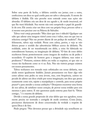 Sobre uma parte da lenha, o idólatra cozinha seu jantar; com a outra,
confecciona um deus no qual con a para ser salvo e abençoado. A mente do
idólatra é iludida. Ele não percebe nem entende como suas ações são
absurdas. O idólatra cria um deus de seu agrado e, de modo irracional, crê
que lhe trará felicidade. Sua mente não está cumprindo o papel de guardá-
lo do erro. Ele anseia criar um deus com sua própria força; procura salvar a
si mesmo sem precisar crer na Palavra do Salvador.
Talvez você esteja pensando: “Mas claro que isso é ridículo! Qualquer um
sabe que adorar uma imagem visível como essa é tolice, mas em que isso se
relaciona comigo? Não me prostro diante de um pedaço de madeira!”. Sim,
felizmente, talvez seja verdade. Pense com calma, porém, e veja se não
deixou passar o sentido das advertências bíblicas acerca da idolatria. Na
realidade, antes de ser transformada em ídolo, a coisa foi fabricada no
entendimento humano, na imaginação do idólatra. “O fato de esses ídolos
receberem forma posteriormente como imagens de madeira ou de pedra é
secundário. O espírito do homem gera a imagem idólatra; suas mãos a
produzem.”7 Portanto, existem ídolos em todas as esquinas, só que não os
vemos tão facilmente como os vi na Ásia. Não são visíveis porque existem
em nossos pensamentos.
Talvez tenhamos nos tornado mais so sticados em nossa idolatria, mas
ainda somos igualmente iludidos. Jamais pensaríamos em fazer algo tolo
como adorar uma pedra ou uma árvore, mas, com frequência, caímos no
pecado de adorar um deus criado por nossa imaginação, um deus que pensa
exatamente como nós, sujeito a manipulação e controle, para nosso próprio
prazer8 e para atender a nossas ambições.9 Desejamos encontrar uma forma
de nos salvar, de satisfazer nosso coração, de provar nossa retidão para nós
mesmos e para outros. E não queremos ajuda externa para fazê-lo. “Deixe
comigo...” é o mantra do idólatra.
Devido a nossa grande propensão de criar ídolos que nos agradem, nossa
mente precisa ser instruída e corrigida de modo contínuo. Como Josias,
precisamos diariamente de doses concentradas da verdade a respeito de
quem Deus é de fato.
Paulo pregou: “Não devemos pensar que a divindade seja semelhante ao
 