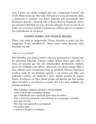 ouro, à prata, ou à pedra esculpida pela arte e imaginação humana” (At
17.29). Paulo ensina que Deus não é formado por nosso pensamento. Aliás,
é justamente o contrário: nós fomos formados pelo pensamento dele!
Precisamos aprender a deixar de lado os deuses de nossa imaginação, deuses
que prometem felicidade em troca de nossa adoração. Como no caso do rei
Josias, isso só acontece quando o Espírito usa a Palavra para nos conduzir à
luz resplandecente de sua pessoa.
DANDO NOMES AOS NOSSOS DEUSES
Talvez você esteja se perguntando: “Como descobrir se tenho um deus
imaginário? Como identi cá-lo?”. Neste ponto, nossa discussão sobre
felicidade será útil.
Onde está a sua felicidade?
Para identi car seus ídolos, comece a observar pensamentos e fantasias que
lhe prometem felicidade. Culturas antigas tinham deuses para todas as
forças da natureza que elas não compreendiam devidamente, inclusive
deuses da fertilidade e da colheita. Adoravam esses deuses porque lhos e
boas colheitas eram considerados fontes de felicidade. Estavam dispostos a
sacri car parte de sua produção agrícola e até mesmo um lho caso
pudessem controlar seu ambiente e obter alguma garantia de alegrias
futuras. Con avam em falsos deuses porque acreditavam que lhes trariam
algum benefício, e nós fazemos o mesmo. Foi à luz dessa realidade que
Jeremias profetizou:
Pois as práticas religiosas dos povos são inutilidade;
corta-se do bosque um pedaço de pau,
que é trabalhado com o machado pelas mãos do artí ce.
Eles o revestem com prata e ouro, rmam-no com pregos e martelos,
para que não caia.
São como um espantalho num pepinal,
não podem falar
e precisam de quem os carregue,
 